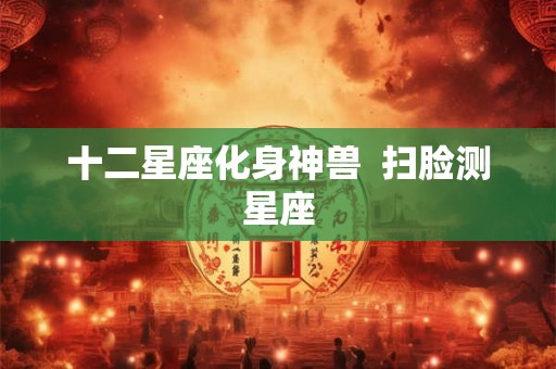十二星座化身神兽 扫脸测星座 十二星座化身神兽 扫脸测星座