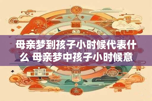 母亲梦到孩子小时候代表什么 母亲梦中孩子小时候意味着什么