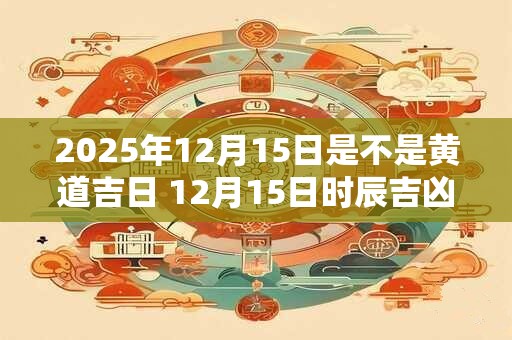 2025年12月15日是不是黄道吉日 12月15日时辰吉凶 2025年12月15日是不是黄道吉日 12月15日时辰吉凶