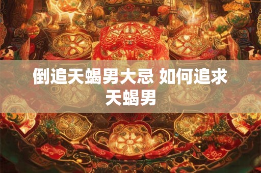 倒追天蝎男大忌 如何追求天蝎男