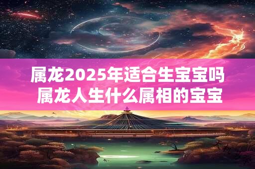 属龙2025年适合生宝宝吗 属龙人生什么属相的宝宝最好