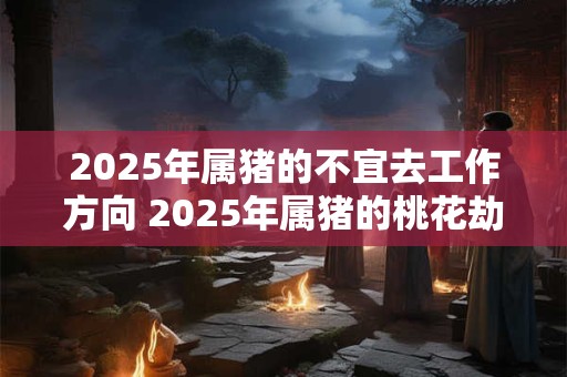 2025年属猪的不宜去工作方向 2025年属猪的桃花劫是谁