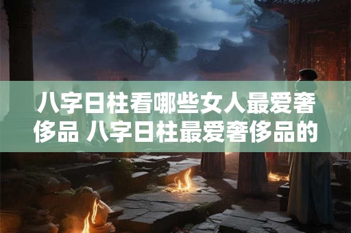 八字日柱看哪些女人最爱奢侈品 八字日柱最爱奢侈品的女人