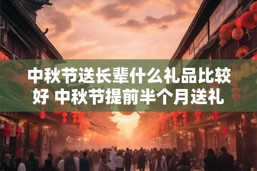 中秋节送长辈什么礼品比较好 中秋节提前半个月送礼合适吗