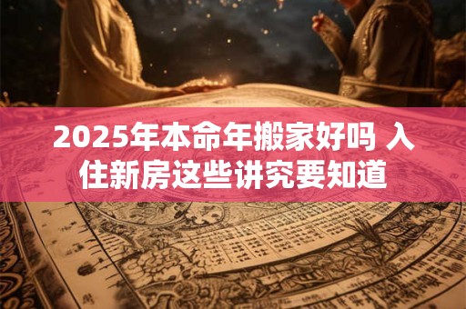 2025年本命年搬家好吗 入住新房这些讲究要知道