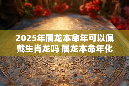 2025年属龙本命年可以佩戴生肖龙吗 属龙本命年化解太岁方法