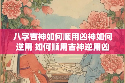 八字吉神如何顺用凶神如何逆用 如何顺用吉神逆用凶神