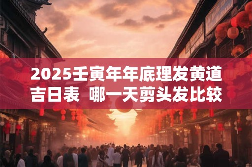 2025壬寅年年底理发黄道吉日表  哪一天剪头发比较好