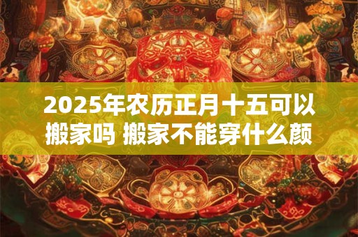 2025年农历正月十五可以搬家吗 搬家不能穿什么颜色