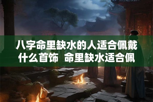 八字命里缺水的人适合佩戴什么首饰  命里缺水适合佩戴什么饰品