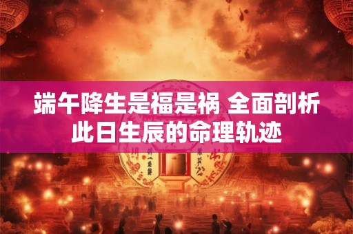 端午降生是福是祸 全面剖析此日生辰的命理轨迹