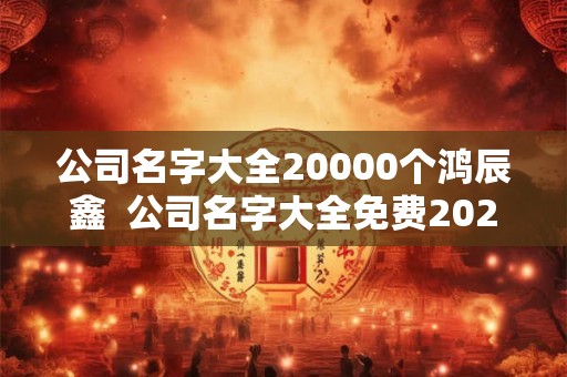 公司名字大全20000个鸿辰鑫  公司名字大全免费2025