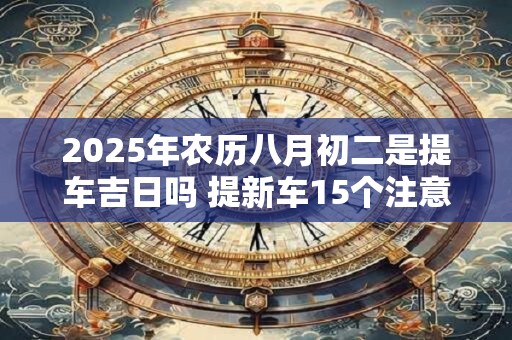 2025年农历八月初二是提车吉日吗 提新车15个注意事项 2025年农历八月初二是提车吉日吗 提新车15个注意事项