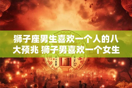 狮子座男生喜欢一个人的八大预兆 狮子男喜欢一个女生有哪些表现