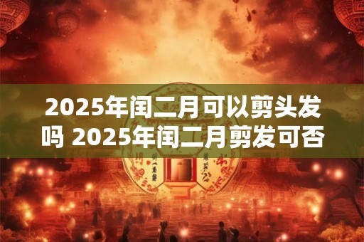 2025年闰二月可以剪头发吗 2025年闰二月剪发可否 2025年闰二月可以剪头发吗 2025年闰二月剪发可否