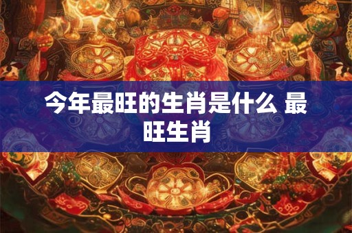 今年最旺的生肖是什么 最旺生肖 今年最旺的生肖是什么 最旺生肖