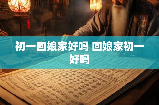 初一回娘家好吗 回娘家初一好吗