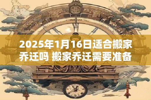 2025年1月16日适合搬家乔迁吗 搬家乔迁需要准备什么