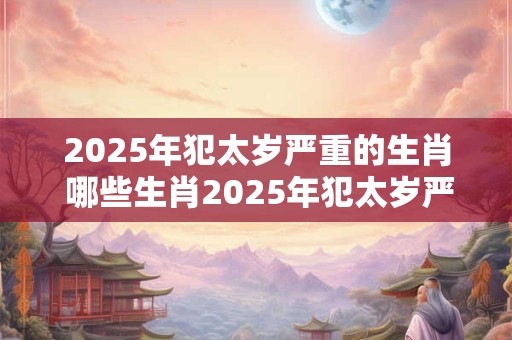 2025年犯太岁严重的生肖 哪些生肖2025年犯太岁严重