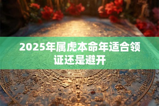 2025年属虎本命年适合领证还是避开 2025年属虎本命年适合领证还是避开