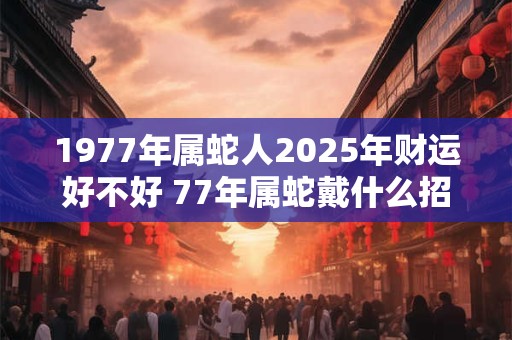 1977年属蛇人2025年财运好不好 77年属蛇戴什么招财