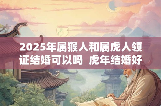 2025年属猴人和属虎人领证结婚可以吗  虎年结婚好不好