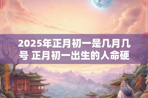2025年正月初一是几月几号 正月初一出生的人命硬吗
