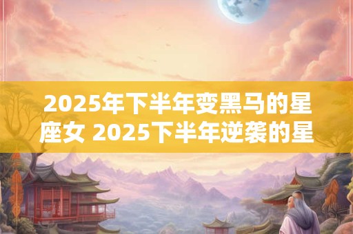 2025年下半年变黑马的星座女 2025下半年逆袭的星座女