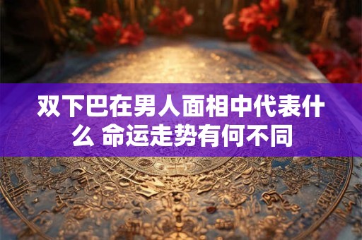 双下巴在男人面相中代表什么 命运走势有何不同