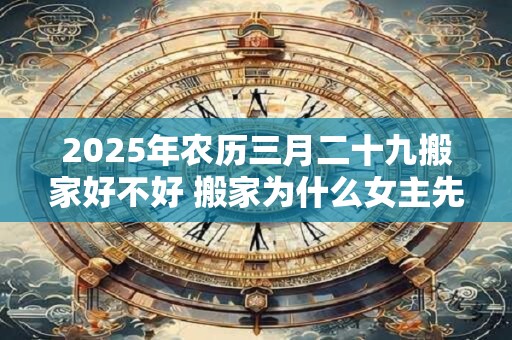 2025年农历三月二十九搬家好不好 搬家为什么女主先进门