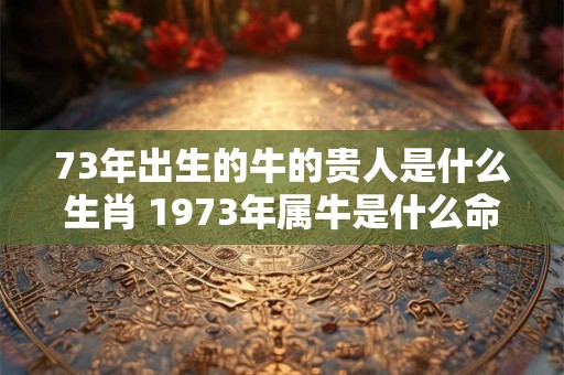 73年出生的牛的贵人是什么生肖 1973年属牛是什么命