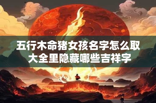 五行木命猪女孩名字怎么取 大全里隐藏哪些吉祥字
