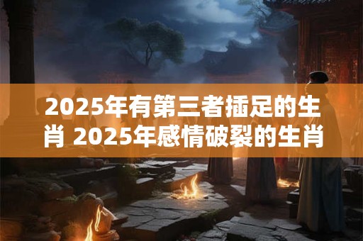 2025年有第三者插足的生肖 2025年感情破裂的生肖