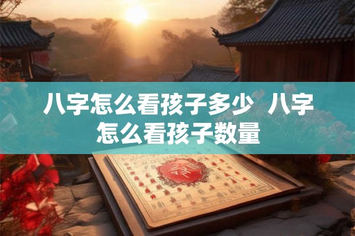 八字怎么看孩子多少  八字怎么看孩子数量