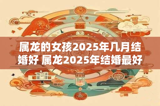 属龙的女孩2025年几月结婚好 属龙2025年结婚最好的日子