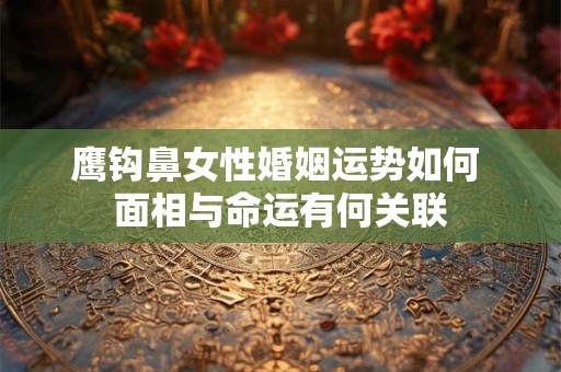 鹰钩鼻女性婚姻运势如何 面相与命运有何关联 鹰钩鼻女性婚姻运势如何 面相与命运有何关联