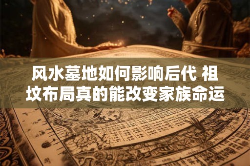 风水墓地如何影响后代 祖坟布局真的能改变家族命运吗