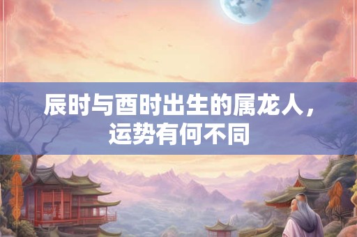 辰时与酉时出生的属龙人，运势有何不同