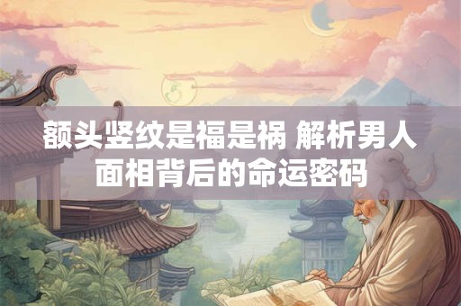 额头竖纹是福是祸 解析男人面相背后的命运密码