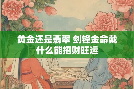 黄金还是翡翠 剑锋金命戴什么能招财旺运
