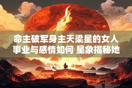 命主破军身主天梁星的女人事业与感情如何 星象揭秘她们的人生轨迹 命主破军身主天梁星的女人事业与感情如何 星象揭秘她们的人生轨迹