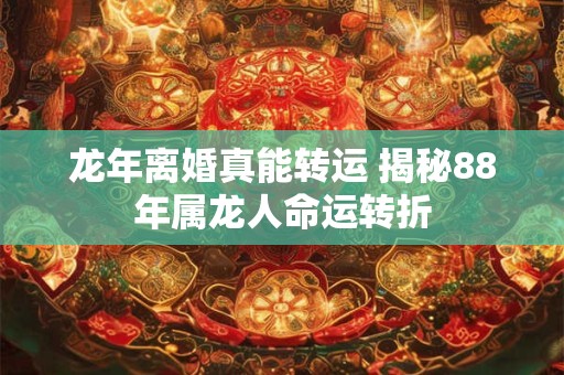 龙年离婚真能转运 揭秘88年属龙人命运转折