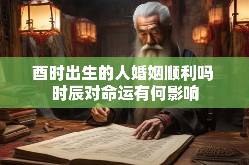 酉时出生的人婚姻顺利吗 时辰对命运有何影响