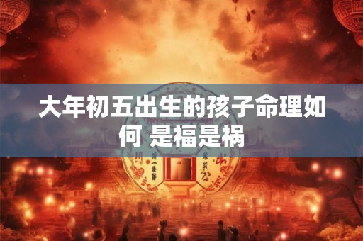 大年初五出生的孩子命理如何 是福是祸