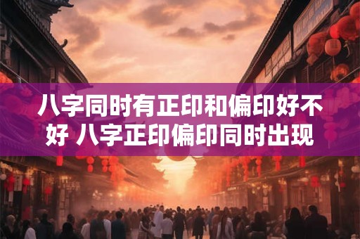 八字同时有正印和偏印好不好 八字正印偏印同时出现有利吗