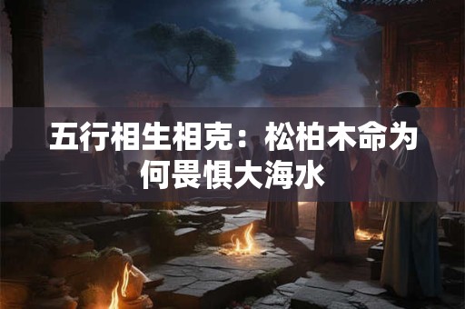五行相生相克：松柏木命为何畏惧大海水
