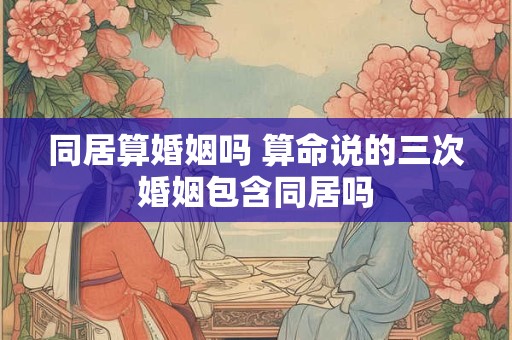 同居算婚姻吗 算命说的三次婚姻包含同居吗