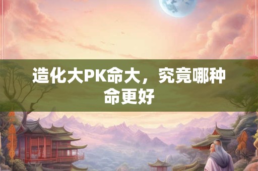 造化大PK命大,究竟哪种命更好 造化大PK命大,究竟哪种命更好