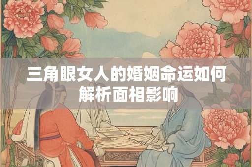 三角眼女人的婚姻命运如何 解析面相影响