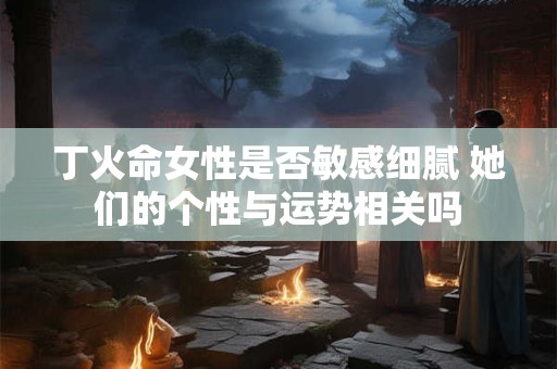 丁火命女性是否敏感细腻 她们的个性与运势相关吗